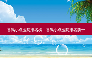 番禺小点医院排名榜，番禺小点医院排名前十