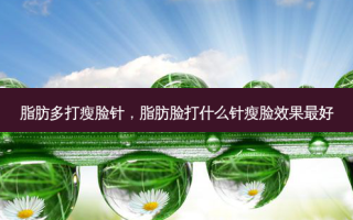 脂肪多打瘦脸针，脂肪脸打什么针瘦脸效果 *** 