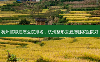 杭州整容疤痕医院排名，杭州整形去疤痕哪家医院好
