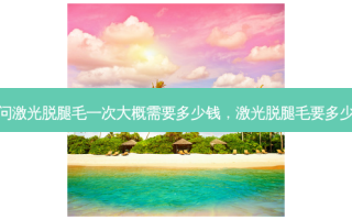 请问激光脱腿毛一次大概需要多少钱，激光脱腿毛要多少钱