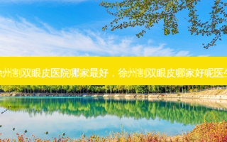 徐州割双眼皮医院哪家 *** ，徐州割双眼皮哪家好呢医生