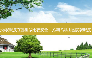 芜湖做双眼皮在哪里做比较 *** ，芜湖弋矶山医院双眼皮手术