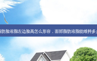脂肪脸溶脂左边脸高怎么形容，面部脂肪溶脂能维持多久