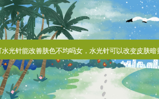 打水光针能改善肤色不均吗女，水光针可以改变皮肤暗黄