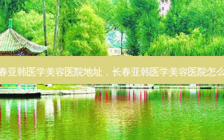 长春亚韩医学美容医院地址，长春亚韩医学美容医院怎么样