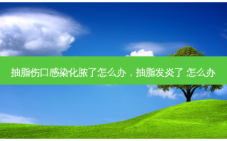 抽脂伤口感染化脓了怎么办，抽脂发炎了 怎么办