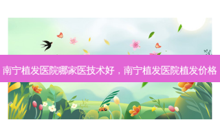 南宁植发医院哪家医技术好，南宁植发医院植发价格