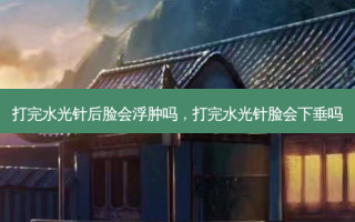 打完水光针后脸会浮肿吗，打完水光针脸会下垂吗