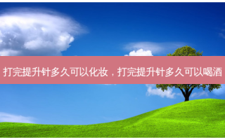 打完提升针多久可以化妆，打完提升针多久可以喝酒