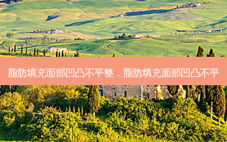 脂肪填充面部凹凸不平整，脂肪填充面部凹凸不平