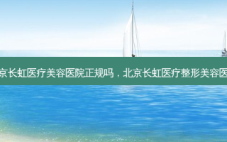 北京长虹医疗美容医院正规吗，北京长虹医疗整形美容医院