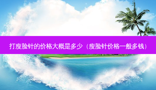 打瘦脸针的价格大概是多少(瘦脸针价格一般多钱)-第1张图片-美选资讯网 打瘦脸针的价格大概是多少(瘦脸针价格一般多钱)-第1张图片-美选资讯网
