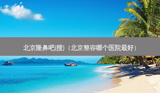北京隆鼻吧{搜}(北京整容哪个医院好)-第1张图片-美选资讯网 北京隆鼻吧{搜}(北京整容哪个医院好)-第1张图片-美选资讯网