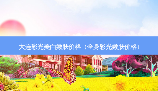 大连彩光美 *** 肤价格(全身彩光嫩肤价格)-第1张图片-美选资讯网 大连彩光美 *** 肤价格(全身彩光嫩肤价格)-第1张图片-美选资讯网
