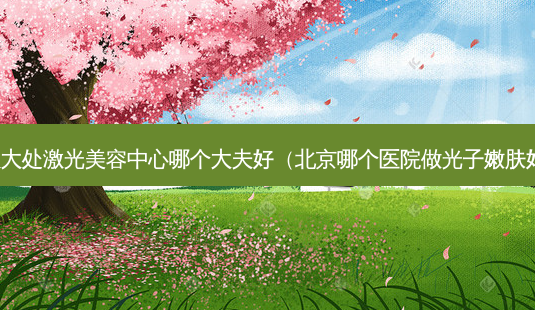 八大处激光美容中心哪个大夫好(北京哪个医院做光子嫩肤好)-第1张图片-美选资讯网 八大处激光美容中心哪个大夫好(北京哪个医院做光子嫩肤好)-第1张图片-美选资讯网