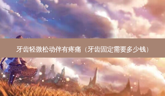 牙齿轻微松动伴有疼痛(牙齿固定需要多少钱)-第1张图片-美选资讯网 牙齿轻微松动伴有疼痛(牙齿固定需要多少钱)-第1张图片-美选资讯网