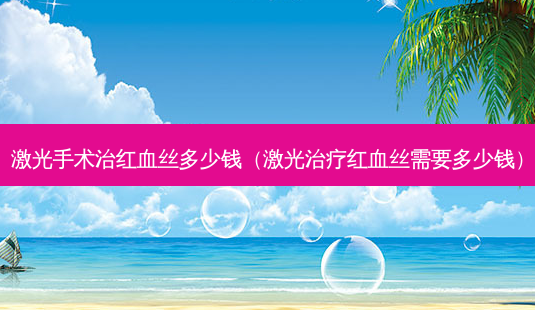 激光手术治红血丝多少钱(激光红血丝需要多少钱)-第1张图片-美选资讯网 激光手术治红血丝多少钱(激光红血丝需要多少钱)-第1张图片-美选资讯网