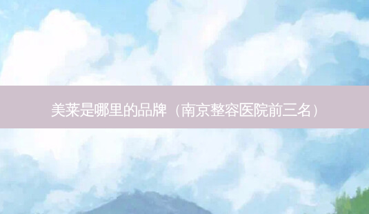 美莱是哪里的品牌(南京整容医院前三名)-第1张图片-美选资讯网 美莱是哪里的品牌(南京整容医院前三名)-第1张图片-美选资讯网