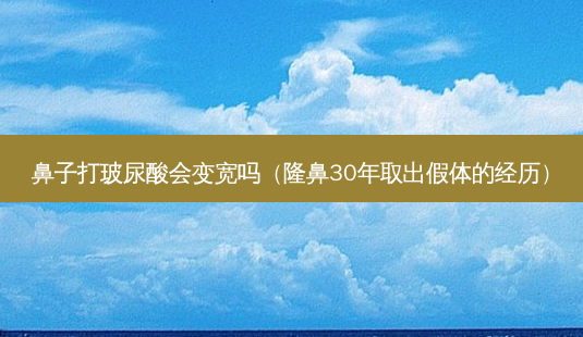 鼻子打玻尿酸会变宽吗(隆鼻30年取出假体的经历)-第1张图片-美选资讯网 鼻子打玻尿酸会变宽吗(隆鼻30年取出假体的经历)-第1张图片-美选资讯网