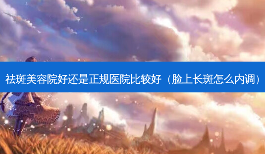 祛斑美容院好还是正规医院比较好(脸上长斑怎么内调)-第1张图片-美选资讯网 祛斑美容院好还是正规医院比较好(脸上长斑怎么内调)-第1张图片-美选资讯网