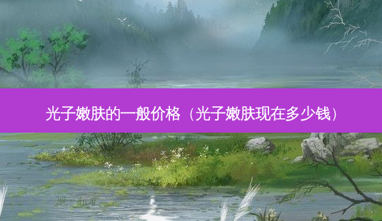 光子嫩肤的一般价格(光子嫩肤现在多少钱)-第1张图片-美选资讯网 光子嫩肤的一般价格(光子嫩肤现在多少钱)-第1张图片-美选资讯网