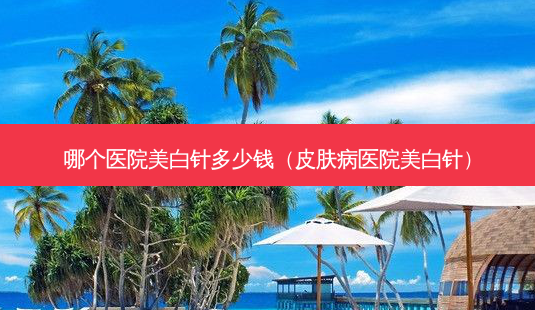 哪个医院美白针多少钱(皮肤病医院美白针)-第1张图片-美选资讯网 哪个医院美白针多少钱(皮肤病医院美白针)-第1张图片-美选资讯网