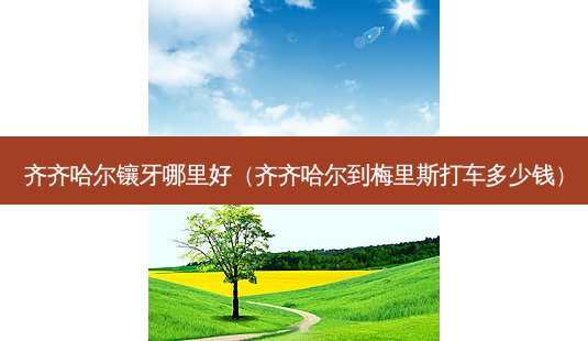 齐齐哈尔镶牙哪里好(齐齐哈尔到梅里斯打车多少钱)-第1张图片-美选资讯网 齐齐哈尔镶牙哪里好(齐齐哈尔到梅里斯打车多少钱)-第1张图片-美选资讯网