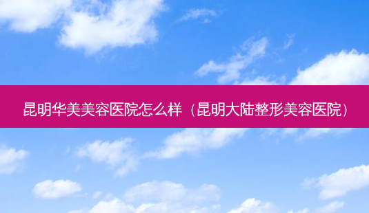 昆明华美美容医院怎么样(昆明大陆整形美容医院)-第1张图片-美选资讯网 昆明华美美容医院怎么样(昆明大陆整形美容医院)-第1张图片-美选资讯网