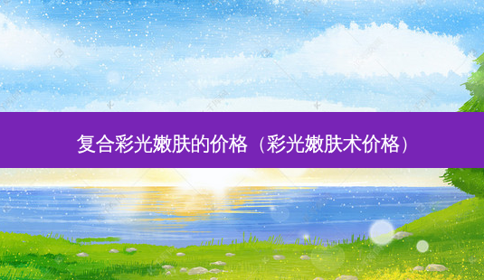 复合彩光嫩肤的价格(彩光嫩肤术价格)-第1张图片-美选资讯网 复合彩光嫩肤的价格(彩光嫩肤术价格)-第1张图片-美选资讯网