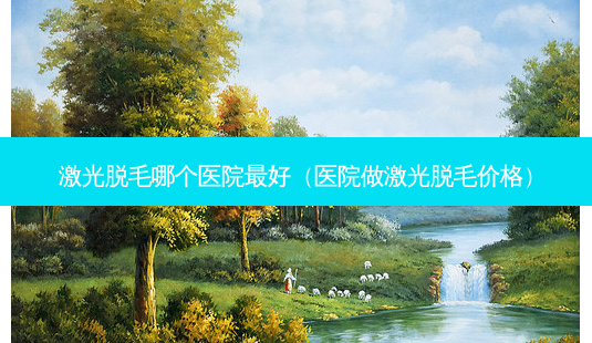 激光脱毛哪个医院好(医院做激光脱毛价格)-第1张图片-美选资讯网 激光脱毛哪个医院好(医院做激光脱毛价格)-第1张图片-美选资讯网