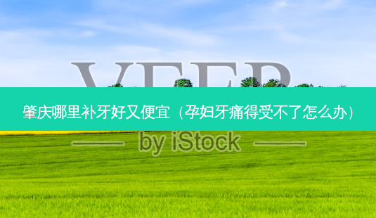 肇庆哪里补牙好又便宜(孕妇牙痛得受不了怎么办)-第1张图片-美选资讯网 肇庆哪里补牙好又便宜(孕妇牙痛得受不了怎么办)-第1张图片-美选资讯网