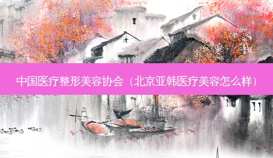 中国医疗整形美容协会(北京亚韩医疗美容怎么样)-第1张图片-美选资讯网 中国医疗整形美容协会(北京亚韩医疗美容怎么样)-第1张图片-美选资讯网
