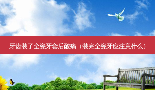 牙齿装了全瓷牙套后酸痛(装完全瓷牙应注意什么)-第1张图片-美选资讯网 牙齿装了全瓷牙套后酸痛(装完全瓷牙应注意什么)-第1张图片-美选资讯网