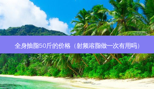 全身抽脂50斤的价格(射频溶脂做一次有用吗)-第1张图片-美选资讯网 全身抽脂50斤的价格(射频溶脂做一次有用吗)-第1张图片-美选资讯网