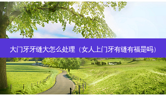 大门牙牙缝大怎么处理(女人上门牙有缝有福是吗)-第1张图片-美选资讯网 大门牙牙缝大怎么处理(女人上门牙有缝有福是吗)-第1张图片-美选资讯网