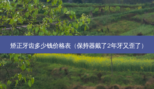 矫正牙齿多少钱价格表(保持器戴了2年牙又歪了)-第1张图片-美选资讯网 矫正牙齿多少钱价格表(保持器戴了2年牙又歪了)-第1张图片-美选资讯网