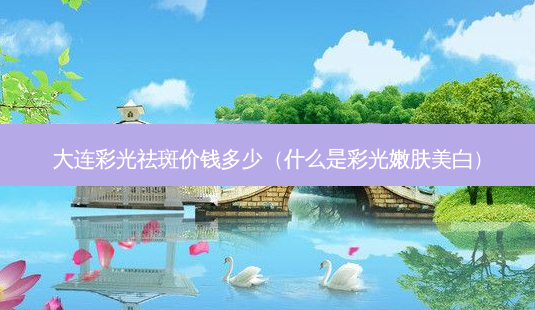 大连彩光祛斑价钱多少(什么是彩光嫩肤美白)-第1张图片-美选资讯网 大连彩光祛斑价钱多少(什么是彩光嫩肤美白)-第1张图片-美选资讯网