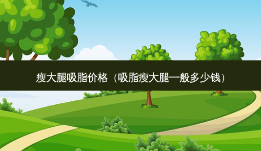 瘦大腿吸脂价格(吸脂瘦大腿一般多少钱)-第1张图片-美选资讯网 瘦大腿吸脂价格(吸脂瘦大腿一般多少钱)-第1张图片-美选资讯网
