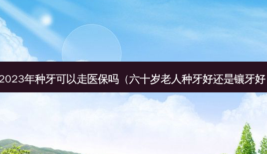2023年种牙可以走医保吗(六十岁老人种牙好还是镶牙好)-第1张图片-美选资讯网 2023年种牙可以走医保吗(六十岁老人种牙好还是镶牙好)-第1张图片-美选资讯网