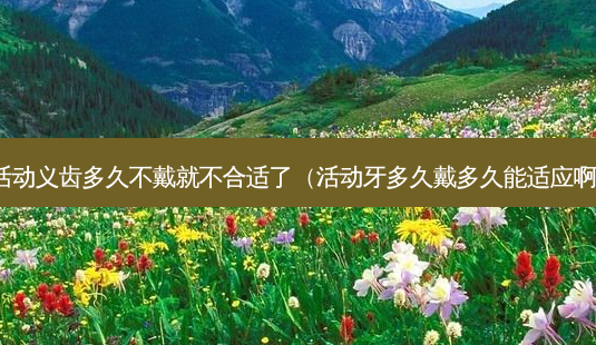活动义齿多久不戴就不合适了(活动牙多久戴多久能适应啊)-第1张图片-美选资讯网 活动义齿多久不戴就不合适了(活动牙多久戴多久能适应啊)-第1张图片-美选资讯网