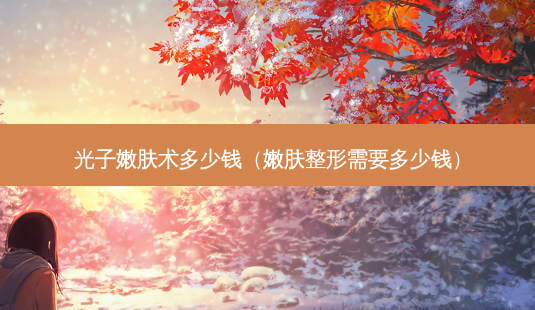 光子嫩肤术多少钱(嫩肤整形需要多少钱)-第1张图片-美选资讯网 光子嫩肤术多少钱(嫩肤整形需要多少钱)-第1张图片-美选资讯网