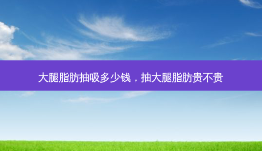 大腿脂肪抽吸多少钱,抽大腿脂肪贵不贵-第1张图片-美选资讯网 大腿脂肪抽吸多少钱,抽大腿脂肪贵不贵-第1张图片-美选资讯网