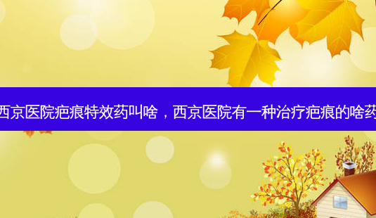 西京医院疤痕药叫啥,西京医院有一种疤痕的啥药-第1张图片-美选资讯网 西京医院疤痕药叫啥,西京医院有一种疤痕的啥药-第1张图片-美选资讯网