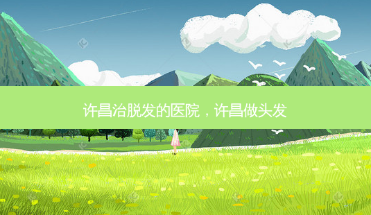 许昌治脱发的医院,许昌做头发-第1张图片-美选资讯网 许昌治脱发的医院,许昌做头发-第1张图片-美选资讯网