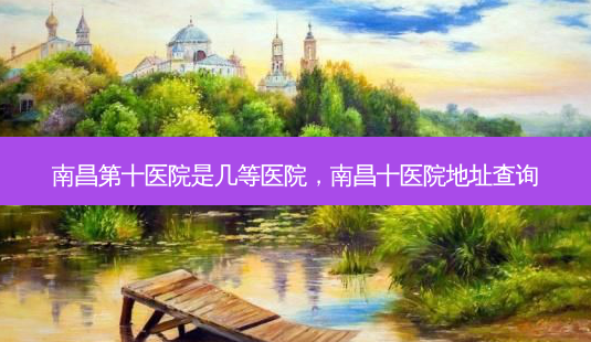 南昌第十医院是几等医院,南昌十医院地址查询-第1张图片-美选资讯网 南昌第十医院是几等医院,南昌十医院地址查询-第1张图片-美选资讯网
