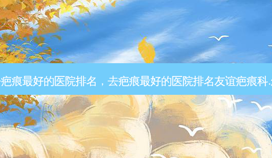 广州去疤痕 *** 的医院排名,去疤痕 *** 的医院排名友谊疤痕科.怎么样-第1张图片-美选资讯网 广州去疤痕 *** 的医院排名,去疤痕 *** 的医院排名友谊疤痕科.怎么样-第1张图片-美选资讯网
