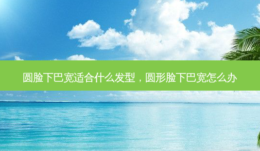 圆脸下巴宽适合什么发型,圆形脸下巴宽怎么办-第1张图片-美选资讯网 圆脸下巴宽适合什么发型,圆形脸下巴宽怎么办-第1张图片-美选资讯网