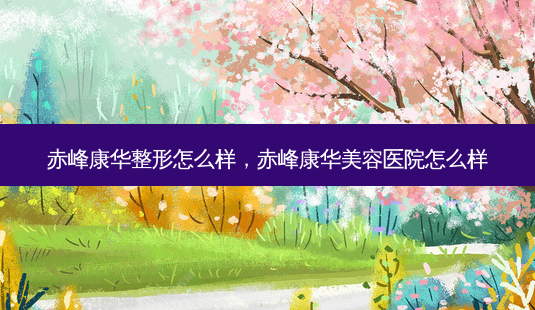 赤峰康华整形怎么样,赤峰康华美容医院怎么样-第1张图片-美选资讯网 赤峰康华整形怎么样,赤峰康华美容医院怎么样-第1张图片-美选资讯网