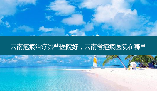 云南疤痕治疗哪些医院好,云南省疤痕医院在哪里-第1张图片-美选资讯网 云南疤痕治疗哪些医院好,云南省疤痕医院在哪里-第1张图片-美选资讯网