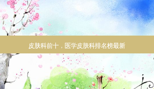皮肤科前十,医学皮肤科排名榜最新-第1张图片-美选资讯网 皮肤科前十,医学皮肤科排名榜最新-第1张图片-美选资讯网